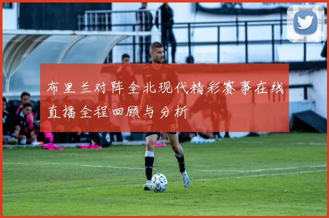 布里兰对阵全北现代精彩赛事在线直播全程回顾与分析