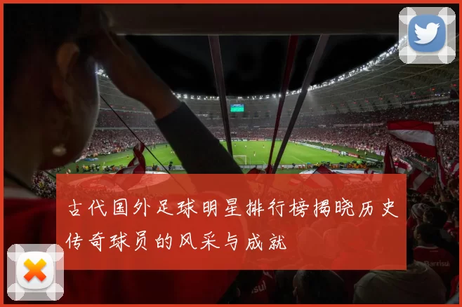 古代国外足球明星排行榜揭晓历史传奇球员的风采与成就