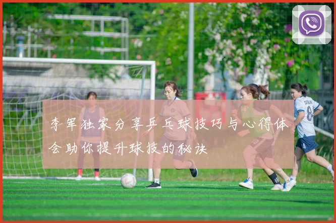 李军独家分享乒乓球技巧与心得体会助你提升球技的秘诀