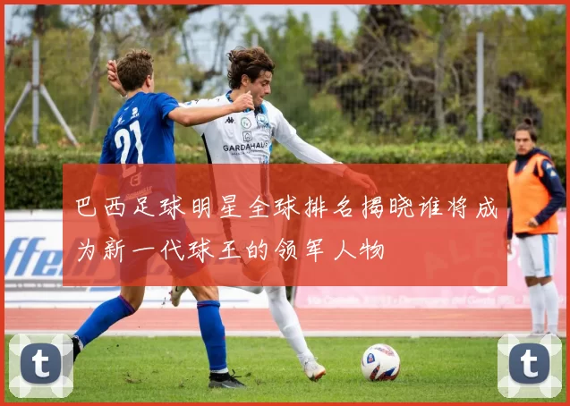 巴西足球明星全球排名揭晓谁将成为新一代球王的领军人物