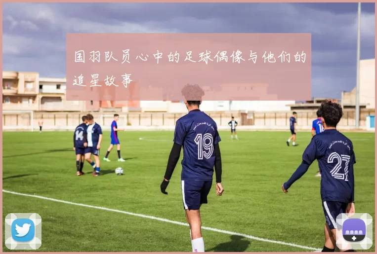 国羽队员心中的足球偶像与他们的追星故事