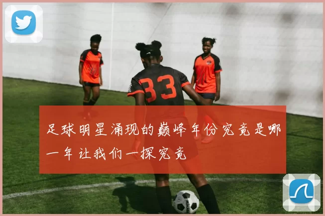 足球明星涌现的巅峰年份究竟是哪一年让我们一探究竟