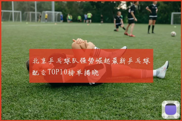 北京乒乓球队强势崛起最新乒乓球配合TOP10榜单揭晓