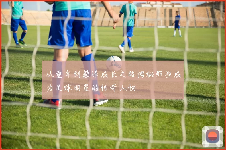 从童年到巅峰成长之路揭秘那些成为足球明星的传奇人物
