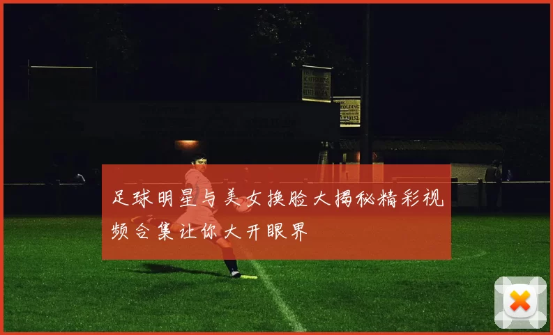 足球明星与美女换脸大揭秘精彩视频合集让你大开眼界
