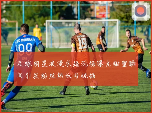 足球明星浪漫求婚现场曝光甜蜜瞬间引发粉丝热议与祝福