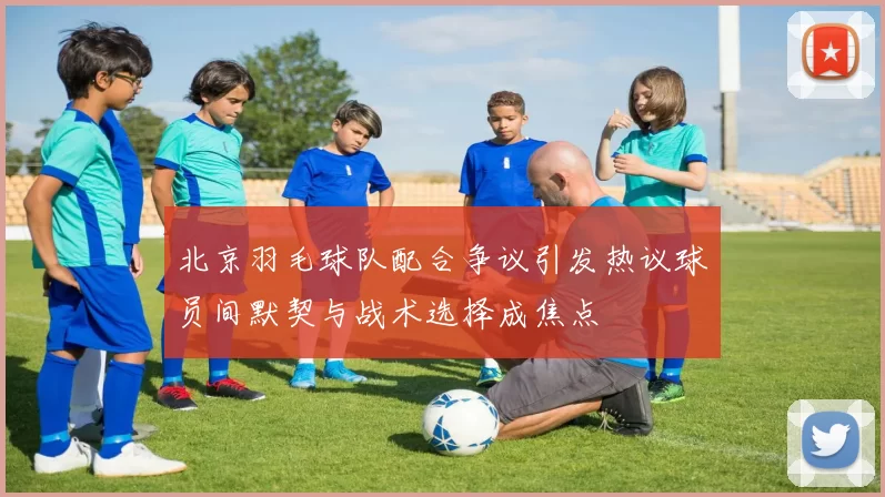 北京羽毛球队配合争议引发热议球员间默契与战术选择成焦点
