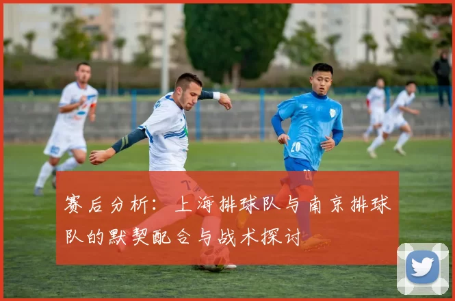 赛后分析：上海排球队与南京排球队的默契配合与战术探讨