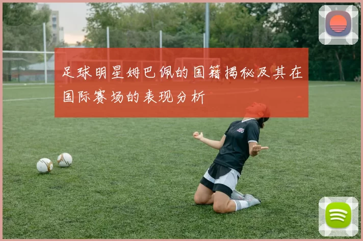 足球明星姆巴佩的国籍揭秘及其在国际赛场的表现分析