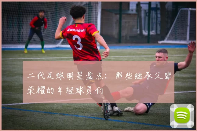 二代足球明星盘点：那些继承父辈荣耀的年轻球员们