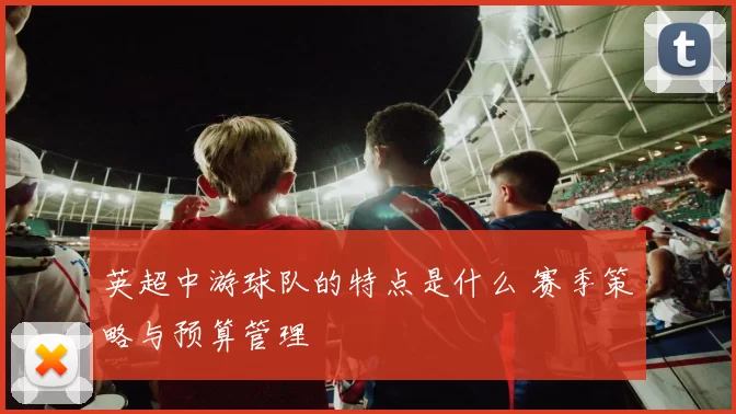 英超中游球队的特点是什么 赛季策略与预算管理