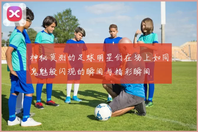 神秘莫测的足球明星们在场上如同鬼魅般闪现的瞬间与精彩瞬间