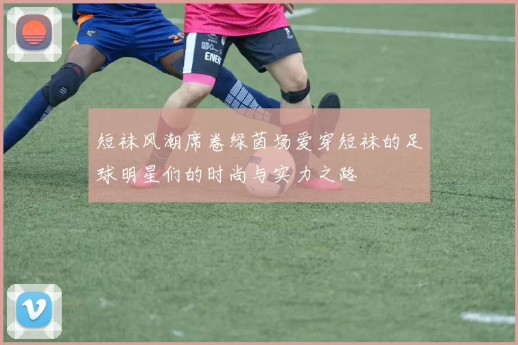 短袜风潮席卷绿茵场爱穿短袜的足球明星们的时尚与实力之路