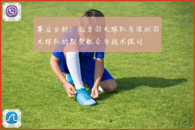 赛后分析：北京羽毛球队与深圳羽毛球队的默契配合与战术探讨