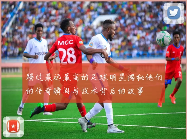 踢过最远最高的足球明星揭秘他们的传奇瞬间与技术背后的故事