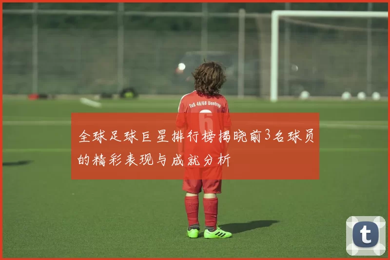 全球足球巨星排行榜揭晓前3名球员的精彩表现与成就分析