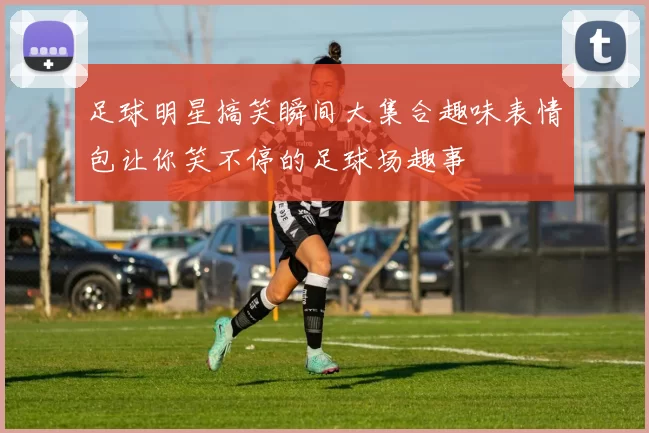 足球明星搞笑瞬间大集合趣味表情包让你笑不停的足球场趣事