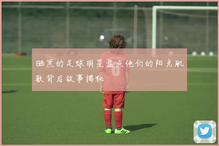 晒黑的足球明星盘点他们的阳光肌肤背后故事揭秘