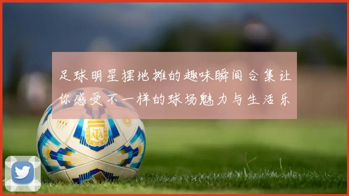 足球明星摆地摊的趣味瞬间合集让你感受不一样的球场魅力与生活乐趣