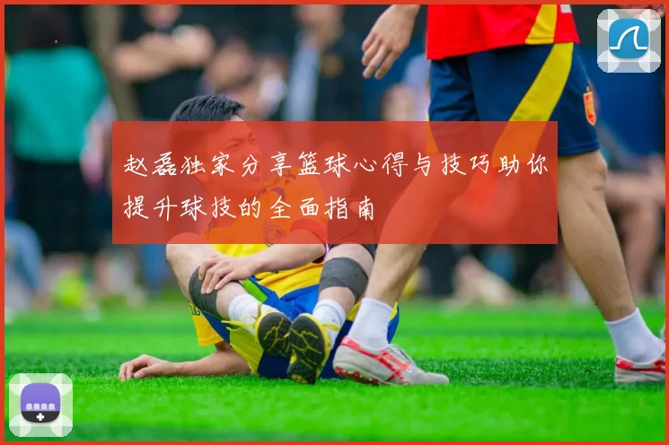赵磊独家分享篮球心得与技巧助你提升球技的全面指南
