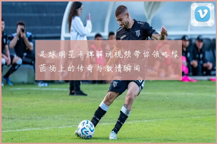 足球明星卡牌解说视频带你领略绿茵场上的传奇与激情瞬间