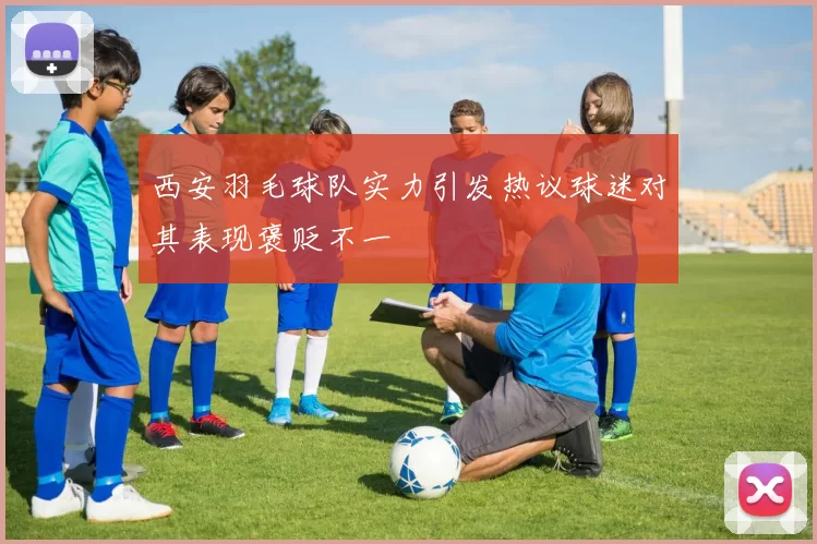西安羽毛球队实力引发热议球迷对其表现褒贬不一