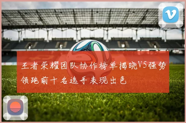 王者荣耀团队协作榜单揭晓V5强势领跑前十名选手表现出色