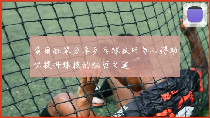 黄丽独家分享乒乓球技巧与心得助你提升球技的秘密之道