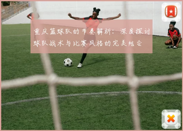 重庆篮球队的节奏解析：深度探讨球队战术与比赛风格的完美结合