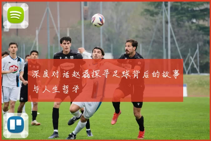 深度对话赵磊探寻足球背后的故事与人生哲学