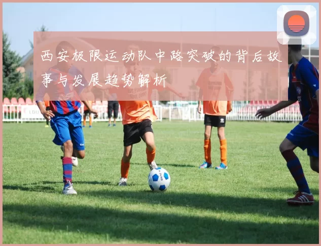 西安极限运动队中路突破的背后故事与发展趋势解析