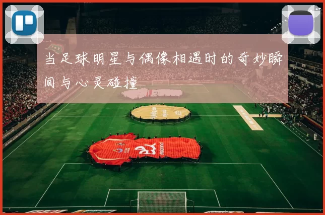 当足球明星与偶像相遇时的奇妙瞬间与心灵碰撞