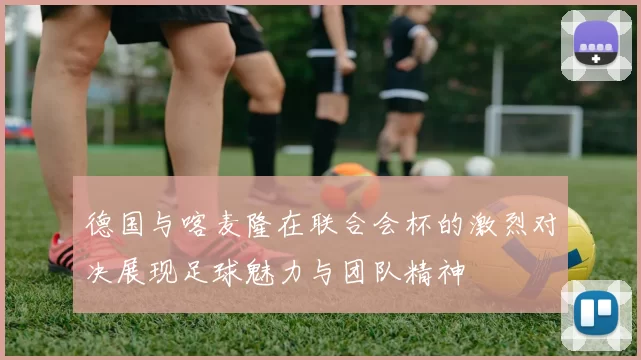 德国与喀麦隆在联合会杯的激烈对决展现足球魅力与团队精神