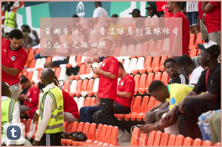黄娜专访：从青涩球员到篮球传奇的成长之路回顾