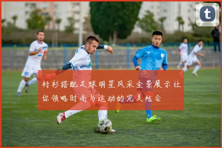 衬衫搭配足球明星风采全景展示让你领略时尚与运动的完美结合