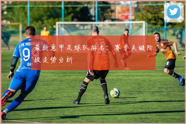 最新意甲足球队排名：赛季关键阶段走势分析