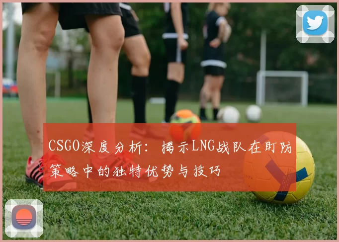 CSGO深度分析：揭示LNG战队在盯防策略中的独特优势与技巧