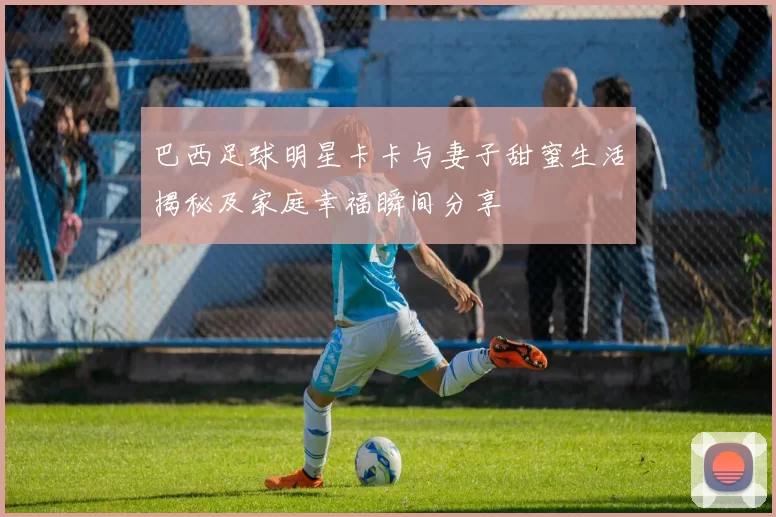 巴西足球明星卡卡与妻子甜蜜生活揭秘及家庭幸福瞬间分享
