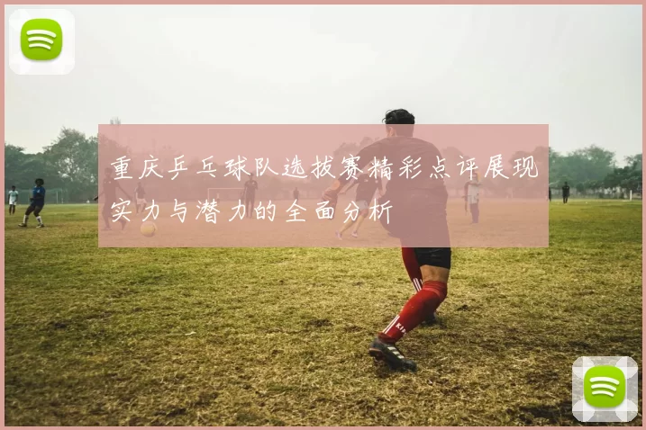 重庆乒乓球队选拔赛精彩点评展现实力与潜力的全面分析
