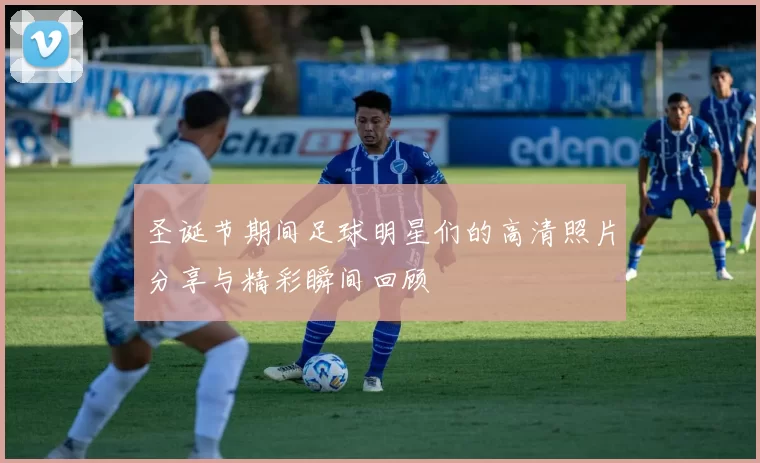 圣诞节期间足球明星们的高清照片分享与精彩瞬间回顾