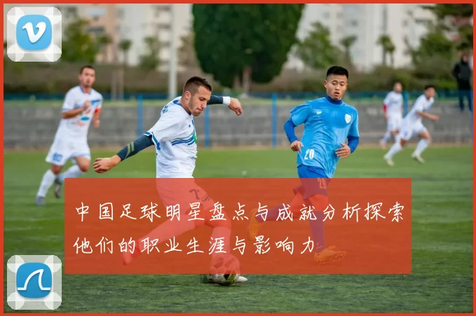 中国足球明星盘点与成就分析探索他们的职业生涯与影响力