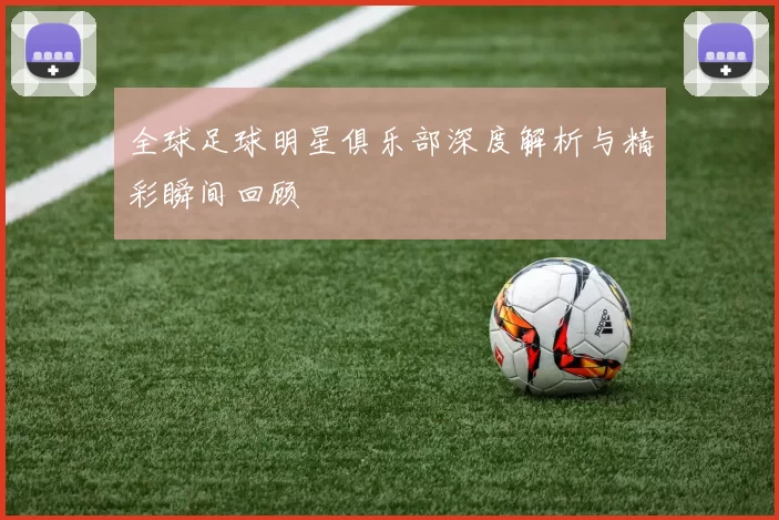 全球足球明星俱乐部深度解析与精彩瞬间回顾
