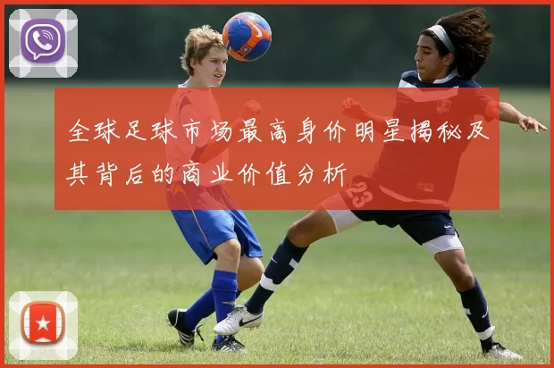 全球足球市场最高身价明星揭秘及其背后的商业价值分析