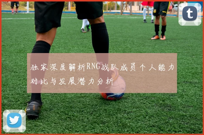 独家深度解析RNG战队成员个人能力对比与发展潜力分析