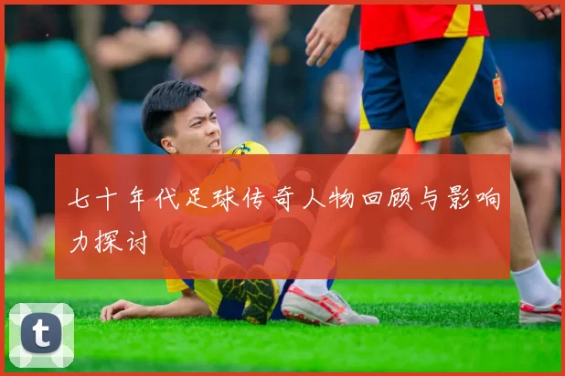 七十年代足球传奇人物回顾与影响力探讨