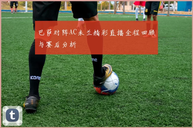 巴萨对阵AC米兰精彩直播全程回顾与赛后分析