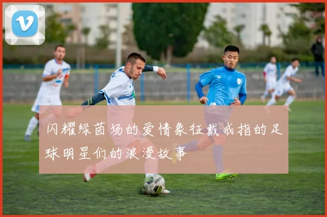 闪耀绿茵场的爱情象征戴戒指的足球明星们的浪漫故事
