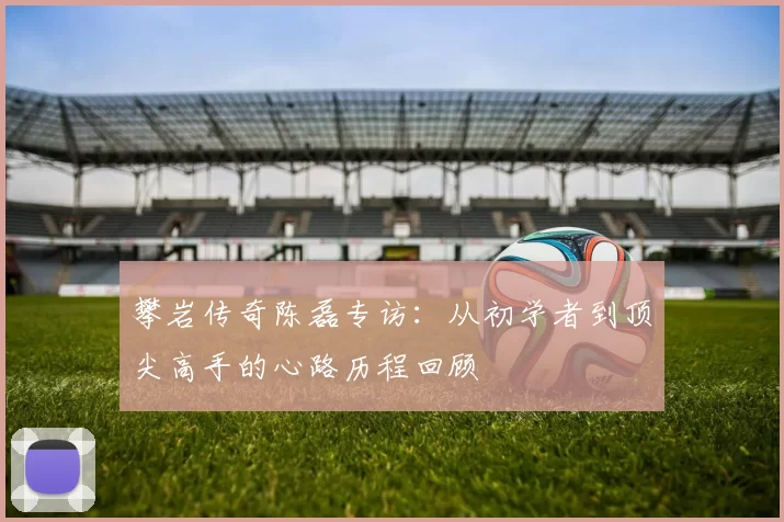 攀岩传奇陈磊专访：从初学者到顶尖高手的心路历程回顾