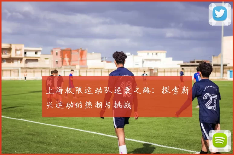 上海极限运动队逆袭之路：探索新兴运动的热潮与挑战