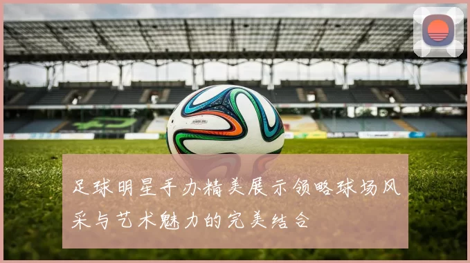 足球明星手办精美展示领略球场风采与艺术魅力的完美结合